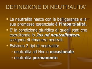 DEFINIZIONE DI NEUTRALITA’ La neutralità nasce con la belligeranza e la sua premessa essenziale è  l’imparzialità .  E‘ la condizione giuridica di quegli stati che esercitando lo  Jus ad neutralitatem ,  scelgono di rimanere neutrali.  Esistono 2 tipi di neutralità:  - neutralità ad Hoc o  occasionale - neutralità  permanente 