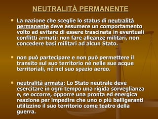   NEUTRALITÀ PERMANENTE   La nazione che sceglie lo status di  neutralità permanente  deve assumere un comportamento volto ad evitare di essere trascinata in eventuali conflitti armati: non fare alleanze militari, non concedere basi militari ad alcun Stato. non può partecipare e non può permettere il transito sul suo territorio né nelle sue acque territoriali, né nel suo spazio aereo.  neutralità armata:  Lo Stato neutrale deve esercitare in ogni tempo una rigida sorveglianza e, se occorre, opporre una pronta ed energica reazione per impedire che uno o più belligeranti utilizzino il suo territorio come teatro della guerra.  