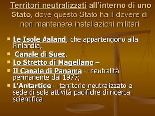   Territori neutralizzati   all’interno di uno Stato , dove questo Stato ha il dovere di non mantenere installazioni militari Le Isole Aaland , che appartengono alla Finlandia,  Canale di Suez .  Lo Stretto di Magellano  –  Il Canale di Panama  – neutralità permanente dal 1977; L’Antartide  – territorio neutralizzato e sede di sole attività pacifiche di ricerca scientifica  