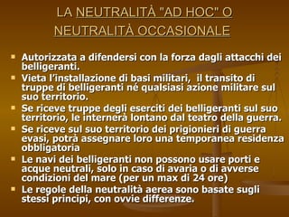 LA  NEUTRALITÀ "AD HOC" O NEUTRALITÀ OCCASIONALE   Autorizzata a difendersi con la forza dagli attacchi dei belligeranti.  Vieta l’installazione di basi militari,  il transito di truppe di belligeranti né qualsiasi azione militare sul suo territorio. Se riceve truppe degli eserciti dei belligeranti sul suo territorio, le internerà lontano dal teatro della guerra. Se riceve sul suo territorio dei prigionieri di guerra evasi, potrà assegnare loro una temporanea residenza obbligatoria  Le navi dei belligeranti non possono usare porti e acque neutrali, solo in caso di avaria o di avverse condizioni del mare (per un max di 24 ore) Le regole della neutralità aerea sono basate sugli stessi principi, con ovvie differenze. 