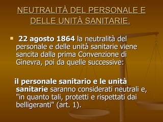 NEUTRALITÀ DEL PERSONALE E DELLE UNITÀ SANITARIE.   22 agosto 1864  la neutralità del personale e delle unità sanitarie viene sancita dalla prima Convenzione di Ginevra, poi da quelle successive:  il personale sanitario e le unità sanitarie  saranno considerati neutrali e, "in quanto tali, protetti e rispettati dai belligeranti" (art. 1). 