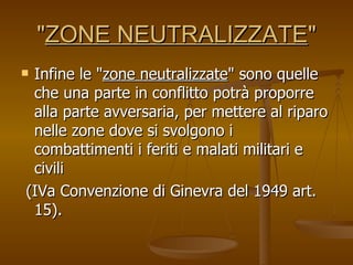 " ZONE NEUTRALIZZATE " Infine le " zone neutralizzate " sono quelle che una parte in conflitto potrà proporre alla parte avversaria, per mettere al riparo nelle zone dove si svolgono i combattimenti i feriti e malati militari e civili  (IVa Convenzione di Ginevra del 1949 art. 15). 