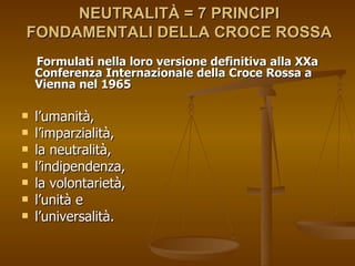 NEUTRALITÀ = 7 PRINCIPI FONDAMENTALI DELLA CROCE ROSSA Formulati nella loro versione definitiva alla XXa  Conferenza Internazionale della Croce Rossa a Vienna nel 1965 l’umanità,  l’imparzialità,  la neutralità,  l’indipendenza,  la volontarietà,  l’unità e  l’universalità. 