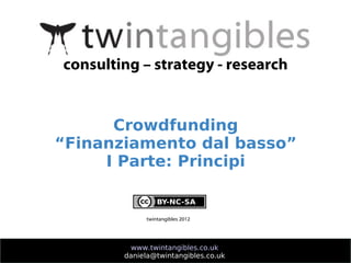 consulting – strategy - research


      Crowdfunding
“Finanziamento dal basso”
     I Parte: Principi


             twintangibles 2012




          www.twintangibles.co.uk
        daniela@twintangibles.co.uk
 