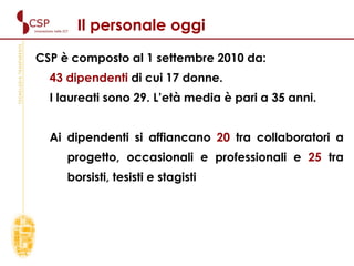 CSP è composto al 1 settembre 2010 da: 43 dipendenti  di cui 17 donne. I laureati sono 29. L’età media è pari a 35 anni.  Ai dipendenti si affiancano  20  tra collaboratori a progetto, occasionali e professionali e  25  tra borsisti, tesisti e stagisti Il personale oggi 
