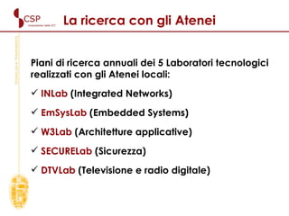 La ricerca con gli Atenei Piani di ricerca annuali dei 5 Laboratori tecnologici realizzati con gli Atenei locali: INLab  (Integrated Networks) EmSysLab  (Embedded Systems) W3Lab  (Architetture applicative) SECURELab  (Sicurezza) DTVLab  (Televisione e radio digitale) 