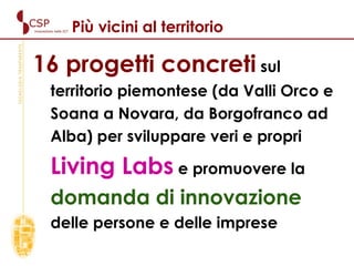 Più vicini al territorio 16 progetti concreti  sul territorio piemontese (da Valli Orco e Soana a Novara, da Borgofranco ad Alba) per sviluppare veri e propri  Living Labs   e promuovere la   domanda di innovazione   delle persone e delle imprese 