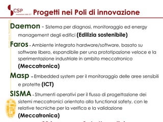 Progetti nei Poli di innovazione Daemon  -  Sistema per diagnosi, monitoraggio ed energy management degli edifici  (Edilizia sostenibile)   Faros  -  Ambiente integrato hardware/software, basato su software libero, espandibile per una prototipazione veloce e la sperimentazione industriale in ambito meccatronico  (Meccatronica)    Masp  –  Embedded system per il monitoraggio delle aree sensibili e protette   (ICT) SISMA  -  Strumenti operativi per il flusso di progettazione dei sistemi meccatronici orientato alla functional safety, con le relative tecniche per la verifica e la validazione  (Meccatronica)     con 20 imprese e 8 strutture di ricerca 