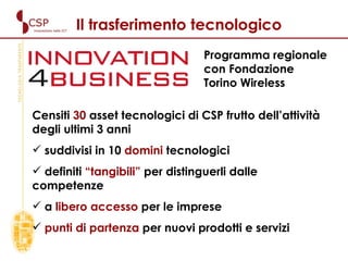 Il trasferimento tecnologico Censiti  30  asset tecnologici di CSP frutto dell’attività degli ultimi 3 anni  suddivisi in 10  domini  tecnologici definiti  “tangibili”  per distinguerli dalle competenze  a  libero accesso  per le imprese punti di partenza  per nuovi prodotti e servizi Programma regionale con Fondazione Torino Wireless   