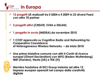 In Europa 12 progetti  UE realizzati tra il 2004 e il 2009 in 23 diversi Paesi con oltre 70 partner  3 progetti attivi  (CREATE, SVEA e DELAN) 1 progetto in avvio  (MEDEA) da novembre 2010 1 COST approvato su Cognitive Radio and Networking for Cooperative Coexistence  of Heterogeneous Wireless Networks   – da inizio 2010 Una prima iniziativa comune con altri 4 Centri di ricerca europei (Ghent Declaration) con MFG (Baden-Wuttenberg), IBBT (Fiandre), Nesta (UK) e TKK (FI) Membro fondatore di EICI Group insieme ad altre 12 imprese europee operanti nel campo della creatività digitale 