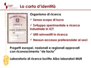 Organismo di ricerca  Senza scopo di lucro Sviluppo sperimentale e ricerca industriale in ICT Utili reinvestiti in ricerca Nessun accesso preferenziale ai soci La carta d’identità Progetti europei, nazionali e regionali approvati con riconoscimento “de facto” Laboratorio di ricerca iscritto Albo laboratori MUR 