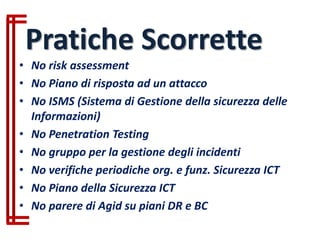 • No risk assessment
• No Piano di risposta ad un attacco
• No ISMS (Sistema di Gestione della sicurezza delle
Informazioni)
• No Penetration Testing
• No gruppo per la gestione degli incidenti
• No verifiche periodiche org. e funz. Sicurezza ICT
• No Piano della Sicurezza ICT
• No parere di Agid su piani DR e BC
Pratiche Scorrette
 