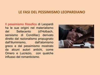 LE FASI DEL PESSIMISMO LEOPARDIANO
Il pessimismo filosofico di Leopardi
ha le sue origini nel materialismo
del Settecento (d'Holbach,
sensismo di Condillac) derivato
diretto dal razionalismo propugnato
dall'illuminismo, dall'atomismo
greco e dal pessimismo mostrato
da alcuni autori antichi, come
Omero e Lucrezio, con qualche
influsso del romanticismo.
 
