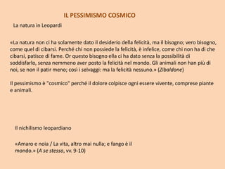 La natura in Leopardi
Il nichilismo leopardiano
«Amaro e noia / La vita, altro mai nulla; e fango è il
mondo.» (A se stesso, vv. 9-10)
«La natura non ci ha solamente dato il desiderio della felicità, ma il bisogno; vero bisogno,
come quel di cibarsi. Perché chi non possiede la felicità, è infelice, come chi non ha di che
cibarsi, patisce di fame. Or questo bisogno ella ci ha dato senza la possibilità di
soddisfarlo, senza nemmeno aver posto la felicità nel mondo. Gli animali non han più di
noi, se non il patir meno; così i selvaggi: ma la felicità nessuno.» (Zibaldone)
Il pessimismo è "cosmico" perché il dolore colpisce ogni essere vivente, comprese piante
e animali.
IL PESSIMISMO COSMICO
 