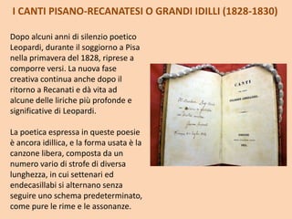 I CANTI PISANO-RECANATESI O GRANDI IDILLI (1828-1830)
Dopo alcuni anni di silenzio poetico
Leopardi, durante il soggiorno a Pisa
nella primavera del 1828, riprese a
comporre versi. La nuova fase
creativa continua anche dopo il
ritorno a Recanati e dà vita ad
alcune delle liriche più profonde e
significative di Leopardi.
La poetica espressa in queste poesie
è ancora idillica, e la forma usata è la
canzone libera, composta da un
numero vario di strofe di diversa
lunghezza, in cui settenari ed
endecasillabi si alternano senza
seguire uno schema predeterminato,
come pure le rime e le assonanze.
 