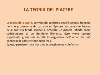 LA TEORIA DEL PIACERE
La teoria del piacere, derivata dal sensismo degli illuministi francesi,
nonché proveniente da Lucrezio ed Epicuro, sostiene che l'uomo
nella sua vita tenda sempre a ricercare un piacere infinito come
soddisfazione di un desiderio illimitato. Esso viene cercato
soprattutto grazie alla facoltà immaginativa dell'uomo che può
concepire le cose che non sono reali.
Questo pensiero trova massima espressione ne «L’infinito».
 