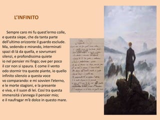 Sempre caro mi fu quest’ermo colle,
e questa siepe, che da tanta parte
dell’ultimo orizzonte il guardo esclude.
Ma, sedendo e mirando, interminati
spazi di lá da quella, e sovrumani
silenzi, e profondissima quiete
io nel pensier mi fingo; ove per poco
il cor non si spaura. E come il vento
odo stormir tra queste piante, io quello
infinito silenzio a questa voce
vo comparando: e mi sovvien l’eterno,
e le morte stagioni, e la presente
e viva, e il suon di lei. Cosí tra questa
immensitá s’annega il pensier mio;
e il naufragar m’è dolce in questo mare.
L’INFINITO
 