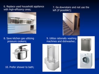 6. Replace used household appliance with high-efficency ones;  7. Go downstairs and not use the left (if possible!); 8. Save kitchen gas utilizing pressure cookers; 9. Utilize rationally washing machines and dishwasher;  10. Prefer shower to bath; 