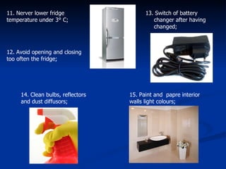 11. Nerver lower fridge temperature under 3° C;  12. Avoid opening and closing too often the fridge; 13. Switch of battery changer after having changed; 14. Clean bulbs, reflectors and dust diffusors; 15. Paint and  papre interior walls light colours;  
