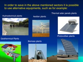 In order to save in the above mentioned sectors it is possible to use alternative equipments, such as for example: Photovoltaic plants  Thermal solar panels plants  Aeolian plants  Hydroelectrical plants  Geothermical Plants  Biomass plants  