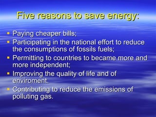 Five reasons to save energy: Paying cheaper bills; Participating in the national effort to reduce the consumptions of fossils fuels; Permitting to countries to became more and more independent; Improving the quality of life and of enviroment. Contributing to reduce the emissions of polluting gas. 