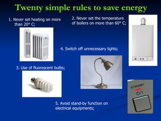 Twenty simple rules to save energy 1. Never set heating on more than 20° C; 2. Never set the temperature of boilers on more than 60° C; 3. Use of fluorescent bulbs;  4. Switch off unnecessary lights; 5. Avoid stand-by function on electrical equipments;  