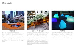 Edge Design Institute ha trasformato una scalinata
pubblica di Hong Kong in uno straordinario spazio
socialmente coinvolgente chiamato Progetto
Cascade, la scultura dalla forma asimmetrica
offre posti a sedere a diverse altezze ricreando
delle zone di dialogo in cui le persone possono
incontrarsi parlare e rilassarsi.
Situato ai piedi del The Centrium, Cascade è il
progetto culmine di una serie di riflessioni legate
al malfunzionamento dei centri pubblici e quindi
dalla mancanza di relazioni che possono nascere
in tali spazi.
Picnurbia è uno spazio progettato per
interrompere il ritmo frenetico della città creando
zone di sosta dove le persone possono riunirsi
e rilassarsi.
Picnurbia grazie alle sue forme sinuose, crea diversi
ed interessanti tipologie di seduta e diverse forme
di dialogo e comunicazione, all’interno di uno
spazio urbano che normalmente non’e un luogo di
sosta.
Marbles è un’installazione interattiva esterna che
utilizza la luce, il colore e il suono per interagire con
l’utente attraverso un sensore di contatto.Ogni
singolo componente è in grado di percepire lo
stato d’animo dell’utente e trasmetterlo attraverso
il colore creando delle interazioni tra i vari soggetti
che entrano in contatto con le forme.
Picnurbia Cascade project Marbles
Casi studio
 