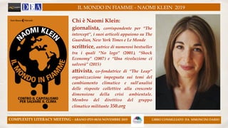IL MONDO IN FIAMME - NAOMI KLEIN 2019
COMPLEXITY LITERACY MEETING - ABANO (PD) 08/10 NOVEMBRE 2019 LIBRO CONSIGLIATO DA SIMONCINI DARIO
Chi è Naomi Klein:!
giornalista, corrispondente per “The
intercept”, i suoi articoli appaiono su The
Guardian, New York Times e Le Monde!
scrittrice, autrice di numerosi bestseller
tra i quali “No logo” (2001), “Shock
Economy” (2007) e “Una rivoluzione ci
salverà” (2015)!
attivista, co-fondatrice di “The Leap”
organizzazione impegnata sui temi del
cambiamento climatico e sull’analisi
delle risposte collettive alla crescente
dimensione della crisi ambientale.
Membro del direttivo del gruppo
climatico militante 350.org
 