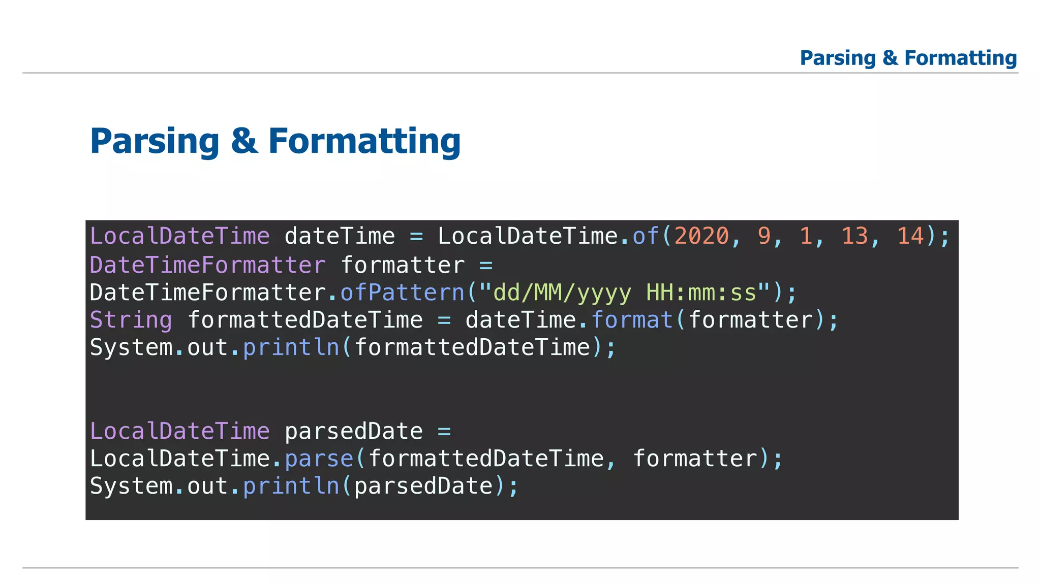 LocalDateTime dateTime = LocalDateTime.of(2020, 9, 1, 13, 14);
DateTimeFormatter formatter =
DateTimeFormatter.ofPattern("dd/MM/yyyy HH:mm:ss");
String formattedDateTime = dateTime.format(formatter);
System.out.println(formattedDateTime);
LocalDateTime parsedDate =
LocalDateTime.parse(formattedDateTime, formatter);
System.out.println(parsedDate);
Parsing & Formatting
Parsing & Formatting
 