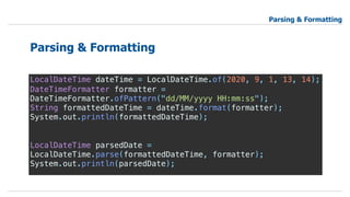 LocalDateTime dateTime = LocalDateTime.of(2020, 9, 1, 13, 14);
DateTimeFormatter formatter =
DateTimeFormatter.ofPattern("dd/MM/yyyy HH:mm:ss");
String formattedDateTime = dateTime.format(formatter);
System.out.println(formattedDateTime);
LocalDateTime parsedDate =
LocalDateTime.parse(formattedDateTime, formatter);
System.out.println(parsedDate);
Parsing & Formatting
Parsing & Formatting
 