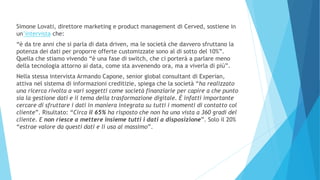 Simone Lovati, direttore marketing e product management di Cerved, sostiene in
un’intervista che:
“è da tre anni che si parla di data driven, ma le società che davvero sfruttano la
potenza dei dati per proporre offerte customizzate sono al di sotto del 10%”.
Quella che stiamo vivendo “è una fase di switch, che ci porterà a parlare meno
della tecnologia attorno ai data, come sta avvenendo ora, ma a viverla di più”.
Nella stessa intervista Armando Capone, senior global consultant di Experian,
attiva nel sistema di informazioni creditizie, spiega che la società “ha realizzato
una ricerca rivolta a vari soggetti come società finanziarie per capire a che punto
sia la gestione dati e il tema della trasformazione digitale. È infatti importante
cercare di sfruttare i dati in maniera integrata su tutti i momenti di contatto col
cliente”. Risultato: “Circa il 65% ha risposto che non ha una vista a 360 gradi del
cliente. E non riesce a mettere insieme tutti i dati a disposizione”. Solo il 20%
“estrae valore da questi dati e li usa al massimo”.
 