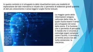In questo contesto si è sviluppata la data visualization ossia una modalità di
esplorazione dei dati interattiva e visuale che ci permette di elaborare grandi quantità
di dati più velocemente e senza leggere lunghe forme testuali.
La maggior parte delle
informazioni vengono
catturate dalla vista, la
quale risulta essere il senso
più sviluppato nel corso
della storia. È la funzione
che ci permette di percepire
il mondo che ci circonda e
coinvolge organi complessi
come l‘occhio, il cervello e
un’entità ancora non del
tutto conosciuta: la
coscienza.
 