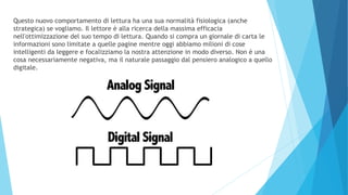 Questo nuovo comportamento di lettura ha una sua normalità fisiologica (anche
strategica) se vogliamo. Il lettore è alla ricerca della massima efficacia
nell'ottimizzazione del suo tempo di lettura. Quando si compra un giornale di carta le
informazioni sono limitate a quelle pagine mentre oggi abbiamo milioni di cose
intelligenti da leggere e focalizziamo la nostra attenzione in modo diverso. Non è una
cosa necessariamente negativa, ma il naturale passaggio dal pensiero analogico a quello
digitale.
 