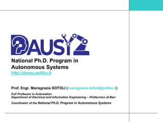 National Ph.D. Program in
Autonomous Systems
http://dausy.poliba.it
Prof. Engr. Mariagrazia DOTOLI (mariagrazia.dotoli@poliba.it)
Full Professor in Automation
Department of Electrical and Information Engineering – Politecnico di Bari
Coordinator of the National Ph.D. Program in Autonomous Systems
 