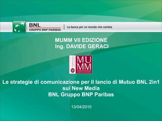 MUMM VII EDIZIONE
                    Ing. DAVIDE GERACI




Le strategie di comunicazione per il lancio di Mutuo BNL 2in1
                       sui New Media
                  BNL Gruppo BNP Paribas

                          13/04/2010
 