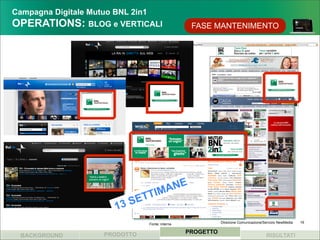 Campagna Digitale Mutuo BNL 2in1
OPERATIONS: BLOG e VERTICALI                    FASE MANTENIMENTO




                                 M ANE
                           SE TTI
                      13
                              Fonte: interna              Direzione Comunicazione/Servizio NewMedia   19


                   PRODOTTO                    PROGETTO
 BACKGROUND                                                                        RISULTATI
 