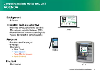Campagna Digitale Mutuo BNL 2in1
AGENDA


  Background
   • Azienda
  Prodotto: analisi e obiettivi
   • Prodotto e Posizionamento obiettivo
   • Mercato dei mutui in Italia nel 2009              Web
   • Obiettivi della Comunicazione Digitale
   • Analisi del Target di comunicazione
  Progetto
   • Introduzione Campagna
   • Strategia
   • Operations
        • Flow Chart                          Mobile
        • Fase Teaser
        • Fase Mantenimento
        • Fase Search
 Risultati
   • Conclusioni                                                                ATM

                                                        Direzione Comunicazione/Servizio NewMedia   2
 