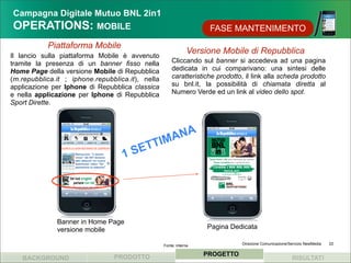 Campagna Digitale Mutuo BNL 2in1
OPERATIONS: MOBILE                                                  FASE MANTENIMENTO
           Piattaforma Mobile
                                                               Versione Mobile di Repubblica
Il lancio sulla piattaforma Mobile è avvenuto
tramite la presenza di un banner fisso nella          Cliccando sul banner si accedeva ad una pagina
Home Page della versione Mobile di Repubblica         dedicata in cui comparivano: una sintesi delle
(m.repubblica.it ; iphone.repubblica.it), nella       caratteristiche prodotto, il link alla scheda prodotto
applicazione per Iphone di Repubblica classica        su bnl.it, la possibilità di chiamata diretta al
e nella applicazione per Iphone di Repubblica         Numero Verde ed un link al video dello spot.
Sport Dirette.




                                             M ANA
                                       SE TTI
                                   1




              Banner in Home Page
              versione mobile                                       Pagina Dedicata

                                                  Fonte: interna              Direzione Comunicazione/Servizio NewMedia   22


                                PRODOTTO                           PROGETTO
   BACKGROUND                                                                                          RISULTATI
 