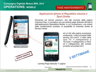 Campagna Digitale Mutuo BNL 2in1
OPERATIONS: MOBILE                                                 FASE MANTENIMENTO

                                           Applicazione Iphone di Repubblica classica e
                                                           Sport Dirette
                                      Cliccando sul banner premium, che allo scorrere della pagina
                                      rimaneva fisso, si accedeva ad una landing page dedicata all’interno
                                      dell’applicazione Repubblica Mobile, in cui comparivano: una sintesi
                                      delle caratteristiche prodotto, la possibilità di chiamata diretta al
                                      Numero Verde

                                                                        ed un link alla pagina successiva
                                                                        contenente i video principali della
                                                                        landing “2in1.bnl.it“, il video dello
                                                                        spot TV, il collegamento a
                                                                        YouTube, il collegamento a Flickr
                                                                        ed il collegamento alla scheda
                                                                        prodotto sul portale bnl.it
        Banner premium



                                                                                              M ANE
                                                                                           TTI
                             ICA
                       RAF
          NU   OVA
                   G
                                                                                   3    SE
                                         Landing Page dedicata 1° pagina
                                                 Fonte: interna              Direzione Comunicazione/Servizio NewMedia   23


                                   PRODOTTO                       PROGETTO
  BACKGROUND                                                                                          RISULTATI
 