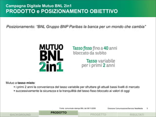 Campagna Digitale Mutuo BNL 2in1
PRODOTTO e POSIZIONAMENTO OBIETTIVO

Posizionamento: “BNL Gruppo BNP Paribas la banca per un mondo che cambia”




Mutuo a tasso misto:
     • i primi 2 anni la convenienza del tasso variabile per sfruttare gli attuali bassi livelli di mercato
     • successivamente la sicurezza e la tranquillità del tasso fisso bloccato ai valori di oggi



                                          Fonte: comunicato stampa BNL del 06/11/2009    Direzione Comunicazione/Servizio NewMedia   5

                                   PRODOTTO
   BACKGROUND                                                                 PROGETTO                            RISULTATI
 