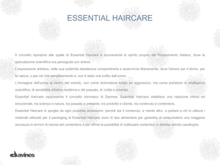 ESSENTIAL HAIRCARE



Il concetto ispiratore alle spalle di Essential Haircare è sicuramente lo spirito proprio del Rinascimento Italiano, dove la

speculazione scientifica era perseguita con ardore.

L’espressione artistica, nella sua sublimità desiderava compenetrarla e asservirvisi liberamente, dove l’amore per il divino, per

la natura, o per ciò che semplicemente è, non è stato mai svilito dall’uomo.

L’immagine dell’uomo al centro del mondo, non come dominatore solido ed aggressivo, ma come portatore di intelligenza

scientifica, di sensibilità artistica moderna e del passato, di civiltà e umanità.

Essential Haircare rappresenta il concetto intrinseco di Davines. Essential Haircare stabilisce una relazione intima ed

emozionale, tra scienza e natura, tra passato e presente, tra prodotto e cliente, tra contenuto e contenitore.

Essential Haircare si spoglia da ogni possibile accessorio, perché sia il contenuto, e niente altro, a parlare a chi lo utilizza i

materiali utilizzati per il packaging di Essential Haircare sono di tipo alimentare per garantire al consumatore una maggiore

sicurezza in termini di inerzia del contenitore e per offrire la possibilità di riutilizzare contenitori in diverse attività casalinghe.
 