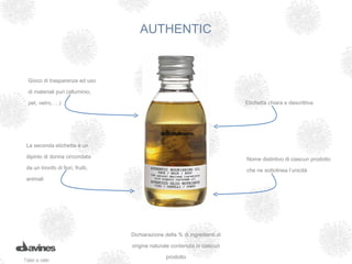 AUTHENTIC


  Gioco di trasparenze ed uso

  di materiali puri (alluminio,

  pet, vetro, …)                                                             Etichetta chiara e descrittiva




 La seconda etichetta è un

 dipinto di donna circondata                                                 Nome distintivo di ciascun prodotto
 da un trionfo di fiori, frutti,                                             che ne sottolinea l’unicità
 animali




                                   Dichiarazione della % di ingredienti di

                                   origine naturale contenuta in ciascun

                                                  prodotto
T orna al menu
 