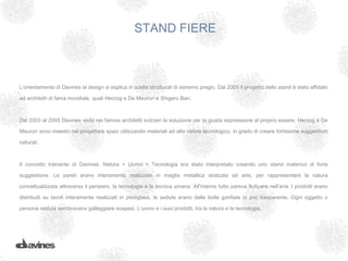 STAND FIERE



L’orientamento di Davines al design si esplica in scelte strutturali di estremo pregio. Dal 2003 il progetto dello stand è stato affidato

ad architetti di fama mondiale, quali Herzog e De Meuron e Shigeru Ban.



Dal 2003 al 2005 Davines vede nei famosi architetti svizzeri la soluzione per la giusta espressione al proprio essere. Herzog e De

Meuron sono maestri nel progettare spazi utilizzando materiali ad alto valore tecnologico, in grado di creare fortissime suggestioni

naturali.



Il concetto trainante di Davines: Natura + Uomo + Tecnologia era stato interpretato creando uno stand materico di forte

suggestione. Le pareti erano interamente realizzate in maglia metallica sbalzata ad arte, per rappresentare la natura

concettualizzata attraverso il pensiero, la tecnologia e la tecnica umana. All’interno tutto pareva fluttuare nell’aria. I prodotti erano

distribuiti su tavoli interamente realizzati in plexiglass, le sedute erano delle bolle gonfiate in pvc trasparente. Ogni oggetto o

persona seduta sembravano galleggiare sospesi. L’uomo e i suoi prodotti, tra la natura e la tecnologia.
 