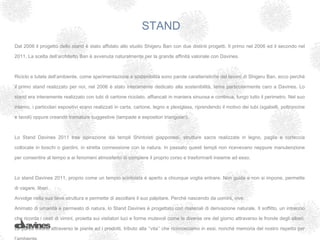 STAND
Dal 2006 il progetto dello stand è stato affidato allo studio Shigeru Ban con due distinti progetti. Il primo nel 2006 ed il secondo nel

2011. La scelta dell’architetto Ban è avvenuta naturalmente per la grande affinità valoriale con Davines.



Riciclo e tutela dell’ambiente, come sperimentazione e sostenibilità sono parole caratteristiche del lavoro di Shigeru Ban, ecco perché

il primo stand realizzato per noi, nel 2006 è stato interamente dedicato alla sostenibilità, tema particolarmente caro a Davines. Lo

stand era interamente realizzato con tubi di cartone riciclato, affiancati in maniera sinuosa e continua, lungo tutto il perimetro. Nel suo

interno, i particolari espositivi erano realizzati in carta, cartone, legno e plexiglass, riprendendo il motivo dei tubi (sgabelli, poltroncine

e tavoli) oppure creando tramature suggestive (lampade e espositori triangolari).



Lo Stand Davines 2011 trae ispirazione dai templi Shintoisti giapponesi, strutture sacre realizzate in legno, paglia e corteccia

collocate in boschi o giardini, in stretta connessione con la natura. In passato questi templi non ricevevano neppure manutenzione

per consentire al tempo e ai fenomeni atmosferici di compiere il proprio corso e trasformarli insieme ad esso.



Lo stand Davines 2011, proprio come un tempio scintoista è aperto a chiunque voglia entrare. Non guida e non si impone, permette

di vagare, liberi.

Avvolge nella sua lieve struttura e permette di ascoltare il suo palpitare. Perché nascendo da uomini, vive.

Animato di umanità e permeato di natura, lo Stand Davines è progettato con materiali di derivazione naturale. Il soffitto, un intreccio

che ricorda i cesti di vimini, proietta sui visitatori luci e forme mutevoli come le diverse ore del giorno attraverso le fronde degli alberi.

Le pareti vivono attraverso le piante ed i prodotti, tributo alla ‘’vita’’ che riconosciamo in essi, nonché memoria del nostro rispetto per
 