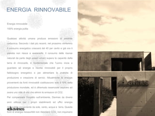 ENERGIA RINNOVABILE

Energia rinnovabile

100% energia pulita

 

Qualsiasi attività umana produce emissioni di anidride

carbonica. Secondo i dati più recenti, nel prossimo ventennio

il consumo energetico crescerà del 40 per cento e già ora il

pianeta non riesce a sostenerlo: il consumo delle risorse

naturali da parte degli esseri umani supera la capacità della

terra di rinnovarle. è fondamentale che l’uomo inizia a

guardare ad energie e risorse rinnovabili per il proprio

fabbisogno energetico e per alimentare le pratiche di

produzione e creazione di servizi. Attualmente le energie

provenienti da fonti rinnovabili costituiscono solo il 19% della

produzione mondiale, ed è oltremodo essenziale aspirare ad

avere uno stile di vita che elimini le emissioni di CO2.

Per compensare l’impatto sull’ambiente, Davines da diversi

anni utilizza per i propri stabilimenti ed uffici energia

rinnovabile proveniente da sole, vento, acqua e terra. Queste

fonti di energia inesauribili non rilasciano CO2, non inquinano
 