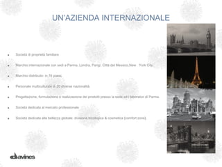 UN’AZIENDA INTERNAZIONALE



•   Società di proprietà familiare


•   Marchio internazionale con sedi a Parma, Londra, Parigi, Città del Messico,New York City.


•   Marchio distribuito in 76 paesi.


•   Personale multiculturale di 20 diverse nazionalità.


•   Progettazione, formulazione e realizzazione dei prodotti presso la sede ed i laboratori di Parma.


•   Società dedicata al mercato professionale


•   Società dedicata alla bellezza globale: divisione tricologica & cosmetica [comfort zone].
 