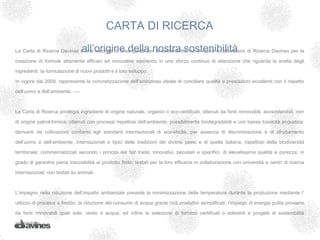CARTA DI RICERCA
                                  all’origine della nostra sostenibilità
La Carta di Ricerca Davines è una raccolta di linee guida per la sostenibilità cui si ispira il Laboratorio di Ricerca Davines per la

creazione di formule altamente efficaci ed innovative operando in uno sforzo continuo di attenzione che riguarda la scelta degli

ingredienti, la formulazione di nuovi prodotti e il loro sviluppo.

In vigore dal 2009, rappresenta la concretizzazione dell’ambizioso ideale di conciliare qualità e prestazioni eccellenti con il rispetto

dell’uomo e dell’ambiente. ­­­­



La Carta di Ricerca privilegia ingredienti di origine naturale, organici o eco-certificati; ottenuti da fonti rinnovabili, ecosostenibili, non

di origine petrolchimica; ottenuti con processi rispettosi dell’ambiente; possibilmente biodegradabili e con bassa tossicità acquatica;

derivanti da coltivazioni conformi agli standard internazionali di eco-eticità, per assenza di discriminazione e di sfruttamento

dell’uomo e dell’ambiente; internazionali e tipici delle tradizioni dei diversi paesi e di quella italiana; rispettosi della biodiversità

territoriale; commercializzati secondo i principi del fair trade; innovativi, peculiari e specifici, di elevatissima qualità e purezza; in

grado di garantire piena tracciabilità al prodotto finito; testati per la loro efficacia in collaborazione con università e centri di ricerca

internazionali; non testati su animali.



L’impegno nella riduzione dell’impatto ambientale prevede la minimizzazione delle temperature durante la produzione mediante l’

utilizzo di processi a freddo; la riduzione del consumo di acqua grazie cicli produttivi semplificati; l’impiego di energia pulita proviene

da fonti rinnovabili quali sole, vento e acqua, ed infine la selezione di fornitori certificati o aderenti a progetti di sostenibilità

ambientale.
 