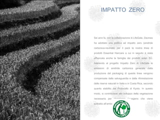 IMPATTO ZERO



Sei anni fa, con la collaborazione di LifeGate, Davines

ha adottato una politica ad impatto zero (anidride

carbonica-neutrale) per il pack la nostra linea di

prodotti Essential Haircare a cui in seguito è stata

affiancata anche la famiglia dei prodotti solari SŪ.

Aderendo al progetto Impatto Zero di LifeGate le

emissioni   di   anidride   carbonica   generate   dalla

produzione del packaging di queste linee vengono

compensate dalla salvaguardia e dalla riforestazione

delle riserve naturali in Italia e in Costa Rica, secondo

quanto stabilito dal Protocollo di Kyoto. In questo

modo, si contribuisce allo sviluppo della vegetazione

necessaria per ripristinare l’ossigeno che viene

sottratto all’ambiente.
 