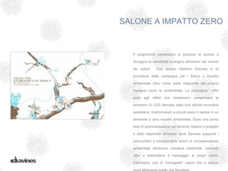 SALONE A IMPATTO ZERO


  Il programma pioneristico si propone di aiutare a

  divulgare la sensibilità ecologica all’interno del mondo

  dei saloni.     Con questo obiettivo Davines si fa

  promotore della campagna per i Saloni a Impatto

  Ambientale Zero come parte integrante del proprio

  impegno verso la sostenibilità. La campagna           offre

  aiuto agli stilisti che desiderano compensare le

  emissioni di CO2 derivate dalla loro attività lavorativa

  quotidiana, trasformando a piccoli passi il salone in un

  ambiente a zero impatto ambientale. Dopo una prima

  fase di sperimentazione sul territorio Italiano il progetto

  è stato esportato all’estero dove Davines supporta i

  parrucchieri a intraprendere azioni di consapevolezza

  ambientale attraverso iniziative sostenibili, concrete

  oltre a trasmettere il messaggio ai propri clienti.

  Cerchiamo così di “contagiare” coloro che ci stanno
 