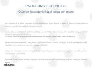 PACKAGING ECOLOGICO
                        Quando la sostenibilità si tocca con mano


Anche l’involucro è un fattore significativo per la sostenibilità ecco perché Davines ha stilato un insieme di principi guida che

ambiscono a creare confezioni il più possibile ecosostenibili.



I punti cardine su cui basiamo la scelta del packaging sono tre: Utilizzo di meno materia prima possibile, impiego di materiale

riutilizzabile, Ottimizzazione della logistica.
  Sono molte e concrete le azioni intraprese quotidianamente per rispettare le linee guida in materia di packaging:



 •Usare quando possibile plastica a bassa densità (ad es. la linea Davines / Essential Haircare), in modo da impiegare solamente il
 quantitativo minimo richiesto per contenere e proteggere il prodotto.



 •Usare solo il packaging primario in modo da eliminare le confezioni esterne in cartone; quando ciò non è possibile        preferire

 materiali riciclati o compostabili;

  

 •Applicare quando possibile etichette multi-pagina con le istruzioni per l’uso in diverse lingue per evitare l’impiego di confezioni
 esterne;
 